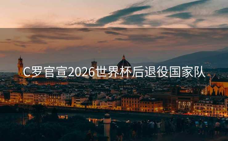 C罗官宣2026世界杯后退役国家队