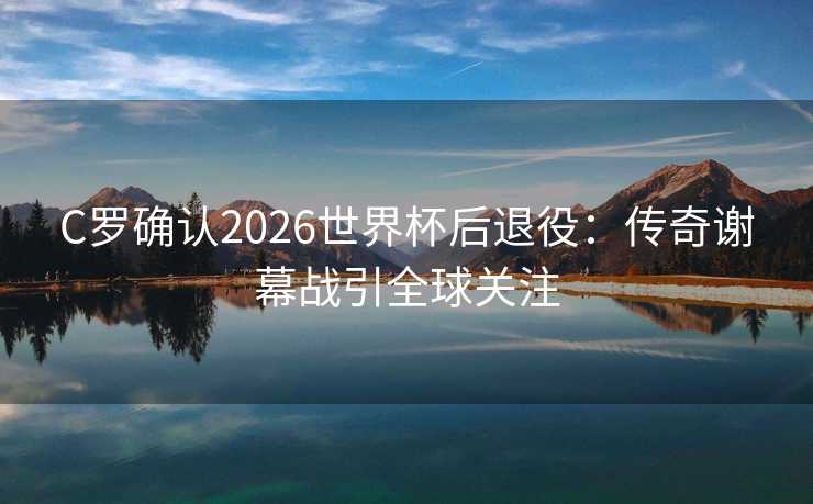 C罗确认2026世界杯后退役:传奇谢幕战引全球关注 C罗确认2026世界杯后退役:传奇谢幕战引全球关注